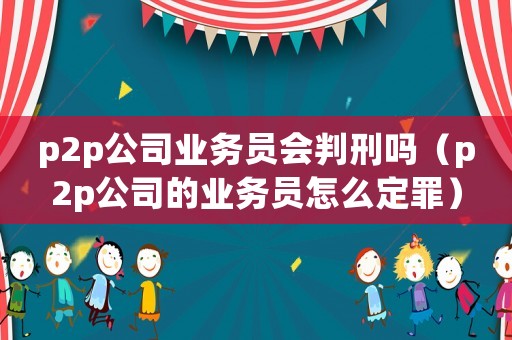 p2p公司業務員會判刑嗎（p2p公司的業務員怎么定罪）