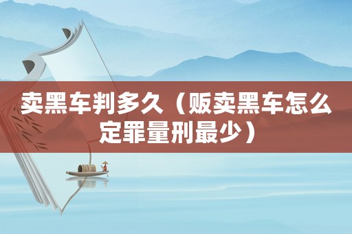 賣黑車判多久（販賣黑車怎么定罪量刑最少）