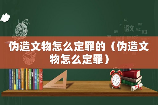 偽造文物怎么定罪的（偽造文物怎么定罪）