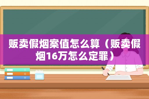 販賣假煙案值怎么算（販賣假煙16萬怎么定罪）