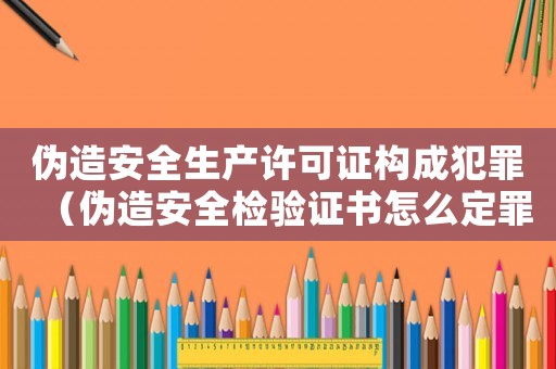 偽造安全生產(chǎn)許可證構(gòu)成犯罪（偽造安全檢驗證書怎么定罪）