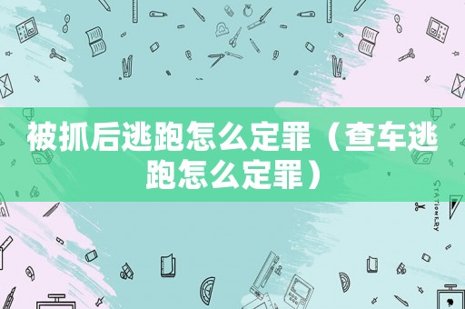 被抓后逃跑怎么定罪（查車逃跑怎么定罪）