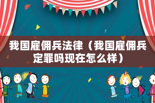 我國雇傭兵法律（我國雇傭兵定罪嗎現(xiàn)在怎么樣）