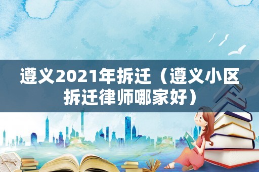 遵義2021年拆遷（遵義小區拆遷律師哪家好）