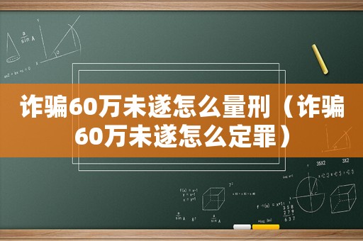 詐騙60萬未遂怎么量刑（詐騙60萬未遂怎么定罪）