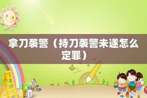 拿刀襲警（持刀襲警未遂怎么定罪）