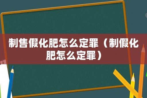 制售假化肥怎么定罪（制假化肥怎么定罪）