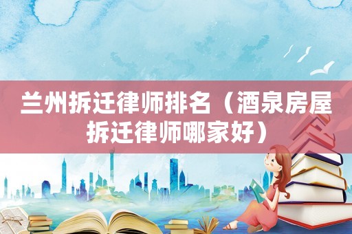 蘭州拆遷律師排名（酒泉房屋拆遷律師哪家好）