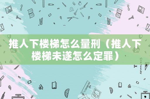 推人下樓梯怎么量刑（推人下樓梯未遂怎么定罪）