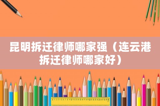 昆明拆遷律師哪家強（連云港拆遷律師哪家好）