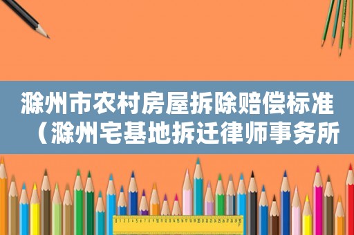 滁州市農(nóng)村房屋拆除賠償標準（滁州宅基地拆遷律師事務所排行榜）