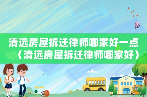 清遠房屋拆遷律師哪家好一點（清遠房屋拆遷律師哪家好）