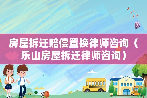 房屋拆遷賠償置換律師咨詢（樂山房屋拆遷律師咨詢）