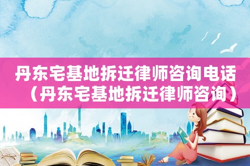 丹東宅基地拆遷律師咨詢電話（丹東宅基地拆遷律師咨詢）