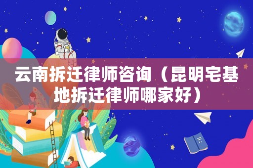 云南拆遷律師咨詢（昆明宅基地拆遷律師哪家好）
