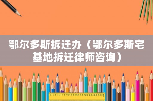 鄂爾多斯拆遷辦（鄂爾多斯宅基地拆遷律師咨詢）