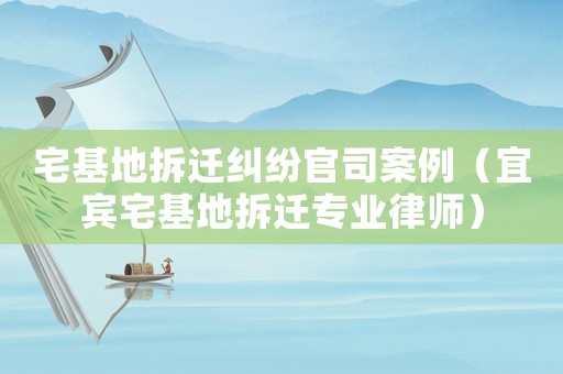 宅基地拆遷糾紛官司案例（宜賓宅基地拆遷專業(yè)律師）