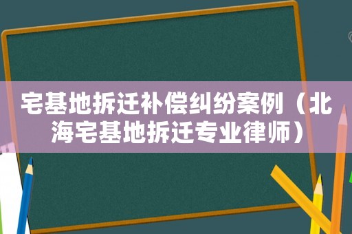 宅基地拆遷補償糾紛案例（北海宅基地拆遷專業律師）