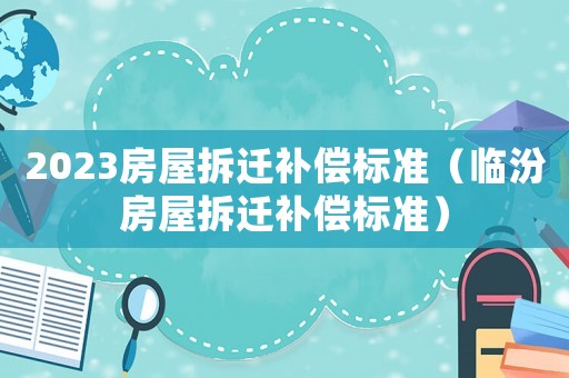 2023房屋拆遷補(bǔ)償標(biāo)準(zhǔn)（臨汾房屋拆遷補(bǔ)償標(biāo)準(zhǔn)）