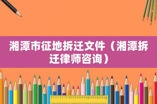 湘潭市征地拆遷文件（湘潭拆遷律師咨詢）