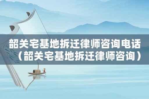 韶關宅基地拆遷律師咨詢電話（韶關宅基地拆遷律師咨詢）