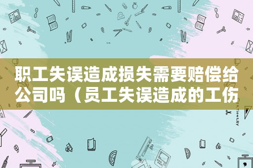 職工失誤造成損失需要賠償給公司嗎（員工失誤造成的工傷如何賠償）