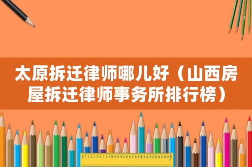 太原拆遷律師哪兒好（山西房屋拆遷律師事務所排行榜）