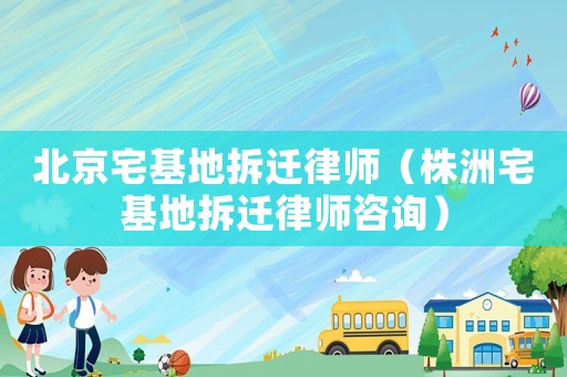 北京宅基地拆遷律師（株洲宅基地拆遷律師咨詢）