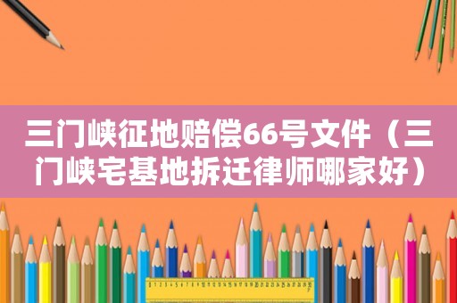 三門峽征地賠償66號文件（三門峽宅基地拆遷律師哪家好）
