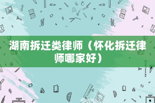 湖南拆遷類律師（懷化拆遷律師哪家好）