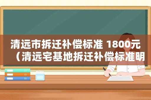 清遠市拆遷補償標準 1800元（清遠宅基地拆遷補償標準明細）