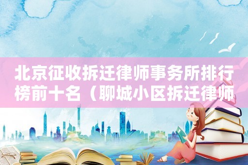 北京征收拆遷律師事務(wù)所排行榜前十名（聊城小區(qū)拆遷律師事務(wù)所排行榜）