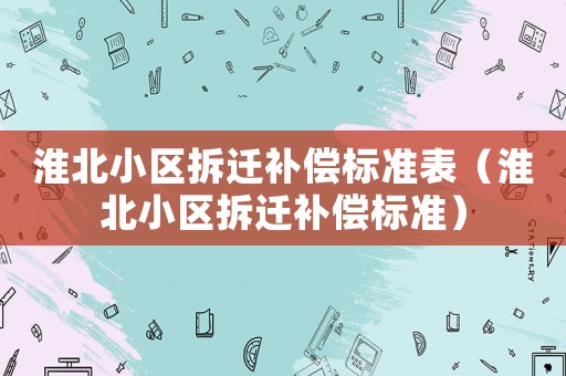 淮北小區(qū)拆遷補(bǔ)償標(biāo)準(zhǔn)表（淮北小區(qū)拆遷補(bǔ)償標(biāo)準(zhǔn)）