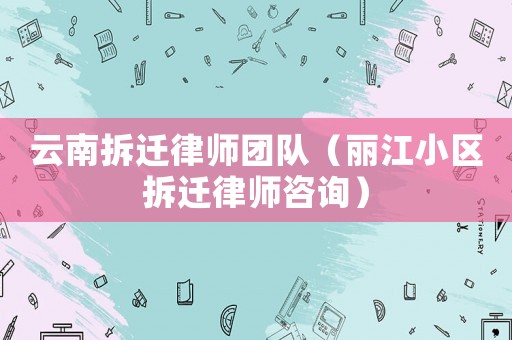 云南拆遷律師團隊（麗江小區拆遷律師咨詢）