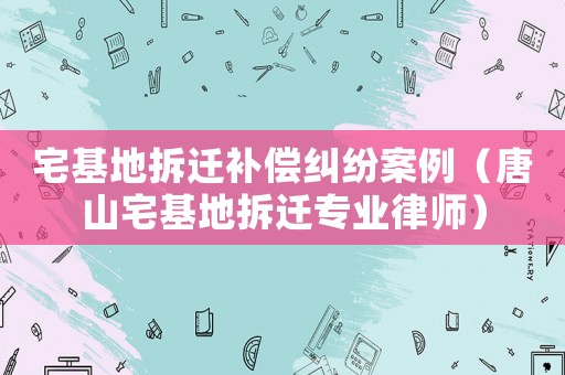 宅基地拆遷補償糾紛案例（唐山宅基地拆遷專業律師）