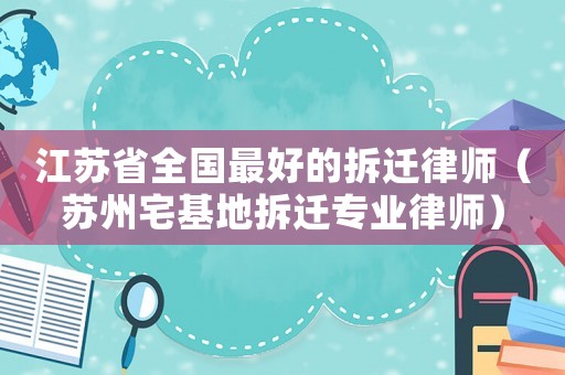 江蘇省全國最好的拆遷律師（蘇州宅基地拆遷專業律師）