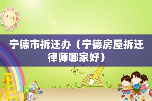 寧德市拆遷辦（寧德房屋拆遷律師哪家好）