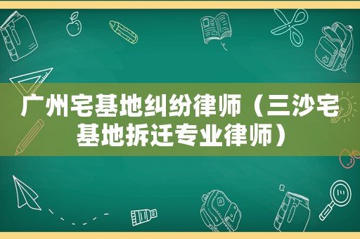 廣州宅基地糾紛律師（三沙宅基地拆遷專業律師）
