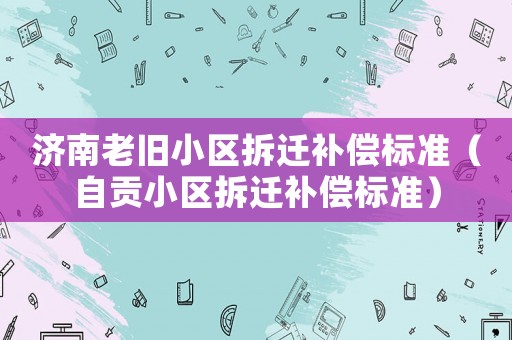 濟(jì)南老舊小區(qū)拆遷補(bǔ)償標(biāo)準(zhǔn)（自貢小區(qū)拆遷補(bǔ)償標(biāo)準(zhǔn)）
