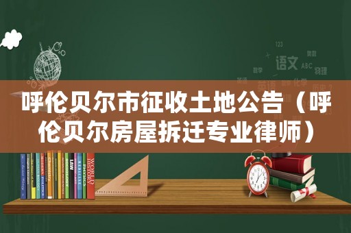 呼倫貝爾市征收土地公告（呼倫貝爾房屋拆遷專業律師）
