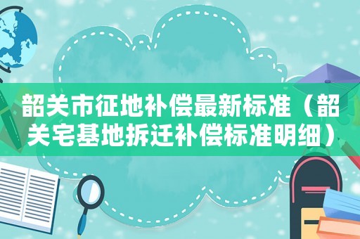 韶關(guān)市征地補(bǔ)償最新標(biāo)準(zhǔn)（韶關(guān)宅基地拆遷補(bǔ)償標(biāo)準(zhǔn)明細(xì)）