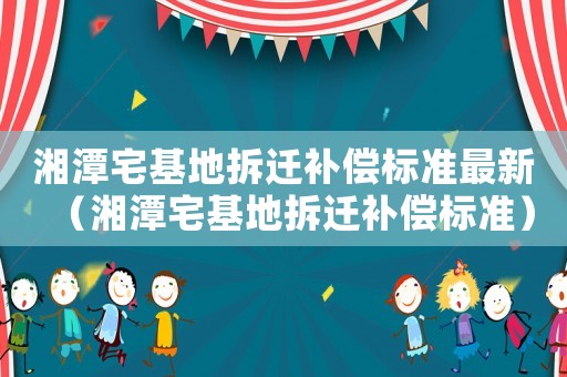 湘潭宅基地拆遷補(bǔ)償標(biāo)準(zhǔn)最新（湘潭宅基地拆遷補(bǔ)償標(biāo)準(zhǔn)）