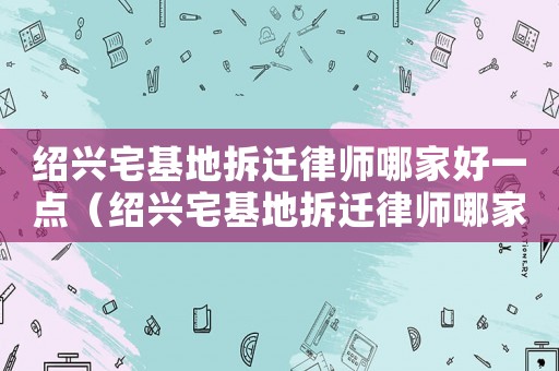紹興宅基地拆遷律師哪家好一點（紹興宅基地拆遷律師哪家好）