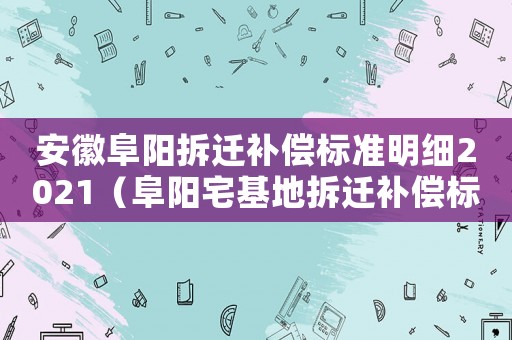 安徽阜陽拆遷補(bǔ)償標(biāo)準(zhǔn)明細(xì)2021（阜陽宅基地拆遷補(bǔ)償標(biāo)準(zhǔn)明細(xì)）
