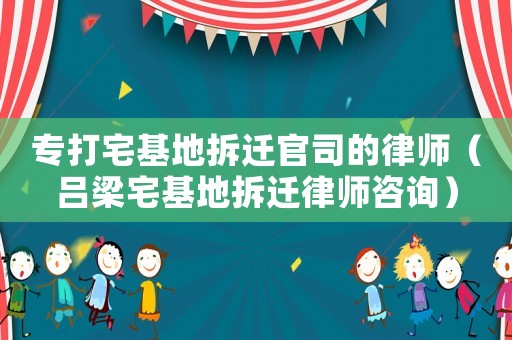 專打宅基地拆遷官司的律師（呂梁宅基地拆遷律師咨詢）