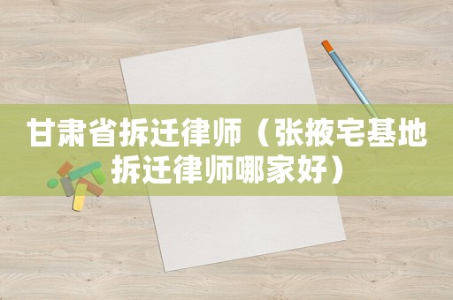 甘肅省拆遷律師（張掖宅基地拆遷律師哪家好）