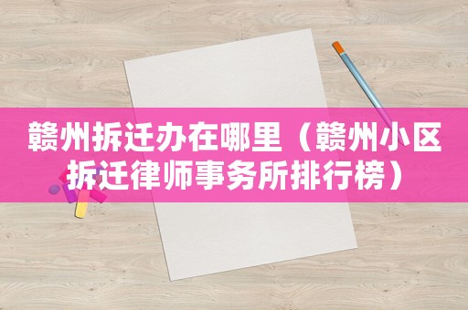 贛州拆遷辦在哪里（贛州小區(qū)拆遷律師事務(wù)所排行榜）