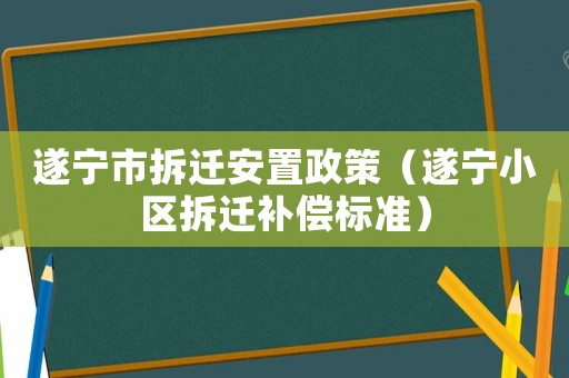 遂寧市拆遷安置政策（遂寧小區拆遷補償標準）