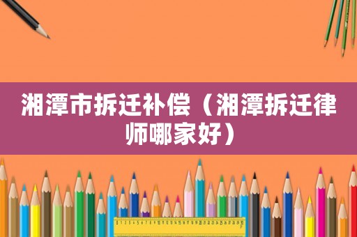 湘潭市拆遷補償（湘潭拆遷律師哪家好）