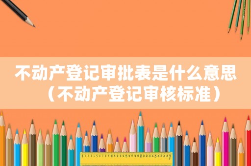不動產登記審批表是什么意思（不動產登記審核標準）